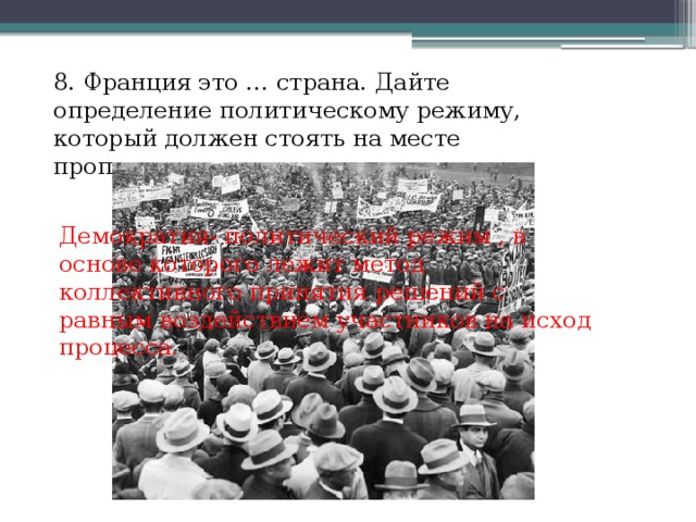 8. Франция это … страна. Дайте определение политическому режиму, который должен стоять на месте пропуска. Демократия- политический режим , в основе которого лежит метод коллективного принятия решений с равным воздействием участников на исход процесса. 