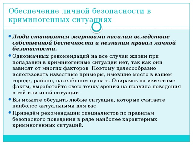 Обеспечение личной безопасности в криминогенных ситуациях   Люди становятся жертвами насилия вследствие собственной беспечности и незнания правил личной безопасности. Однозначных рекомендаций на все случаи жизни при попадании в криминогенные ситуации нет, так как они зависят от многих факторов. Поэтому целесообразно использовать известные примеры, имевшие место в вашем городе, районе, населённом пункте. Опираясь на известные факты, выработайте свою точку зрения на правила поведения в той или иной ситуации. Вы можете обсудить любые ситуации, которые считаете наиболее актуальными для вас. Приведём рекомендации специалистов по правилам безопасного поведения в ряде наиболее характерных криминогенных ситуаций. 