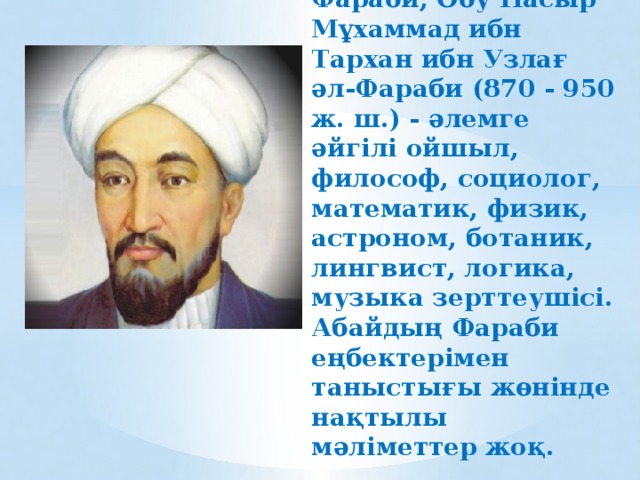 Әбу Насыр Әл-Фараби, Әбу Насыр Мұхаммад ибн Тархан ибн Узлағ әл-Фараби (870 - 950 ж. ш.) - әлемге әйгілі ойшыл, философ, социолог, математик, физик, астроном, ботаник, лингвист, логика, музыка зерттеушісі. Абайдың Фараби еңбектерімен таныстығы жөнінде нақтылы мәліметтер жоқ. 