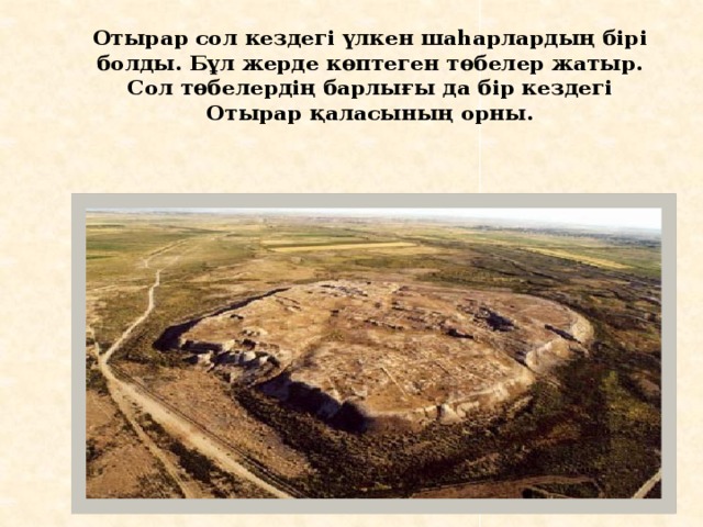 Отырар сол кездегі үлкен шаһарлардың бірі болды. Бұл жерде көптеген төбелер жатыр. Сол төбелердің барлығы да бір кездегі Отырар қаласының орны. 