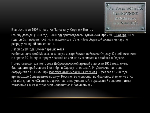 В апреле-мае 1907 г. посетил Палестину, Сирию и Египет. Бунину дважды (1903 год, 1909 год) присуждалась Пушкинская премия.  1 ноября  1909 года он был избран почётным академиком Санкт-Петербургской академии наук по разряду изящной словесности. Летом 1918 года Бунин перебирается из большевистской Москвы в занятую австрийскими войсками Одессу. С приближением в апреле 1919 года к городу Красной армии не эмигрирует, а остаётся в Одессе. Приветствовал взятие города Добровольческой армией в августе 1919 года, лично благодарил прибывшего 7 октября в Одессу генерала А. И. Деникина, активно сотрудничал с ОСВАГ при  Вооружённых силах Юга России.)  В феврале 1920 года при подходе большевиков покинул Россию. Эмигрировал во Францию. В течение этих лет вёл дневник «Окаянные дни», частично утерянный, поразивший современников точностью языка и страстной ненавистью к большевикам. 
