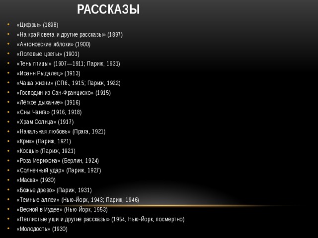  Рассказы   «Цифры» (1898) «На край света и другие рассказы» (1897) «Антоновские яблоки» (1900) «Полевые цветы» (1901) «Тень птицы» (1907—1911; Париж, 1931) «Иоанн Рыдалец» (1913) «Чаша жизни» (СПб., 1915; Париж, 1922) «Господин из Сан-Франциско» (1915) «Лёгкое дыхание» (1916) «Сны Чанга» (1916, 1918) «Храм Солнца» (1917) «Начальная любовь» (Прага, 1921) «Крик» (Париж, 1921) «Косцы» (Париж, 1921) «Роза Иерихона» (Берлин, 1924) «Солнечный удар» (Париж, 1927) «Маска» (1930) «Божье древо» (Париж, 1931) «Тёмные аллеи» (Нью-Йорк, 1943; Париж, 1946) «Весной в Иудее» (Нью-Йорк, 1953) «Петлистые уши и другие рассказы» (1954, Нью-Йорк, посмертно) «Молодость» (1930) 
