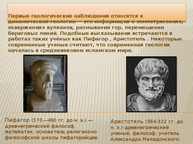 История геологии: Первые геологические наблюдения относятся к динамической геологии — это информация о землетрясениях, извержениях вулканов, размывании гор, перемещении береговых линий. Подобные высказывания встречаются в работах таких учёных как Пифагор , Аристотель . Некоторые современные ученые считают, что современная геология началась в средневековом исламском мире. Пифагор (570—490 гг. до н. э.) — древнегреческий философ, математик, основатель религиозно-философской школы пифагорейцев. Аристотель (384-322 гг. до н. э.)-древнегреческий ученый, философ, учитель Александра Македонского. 