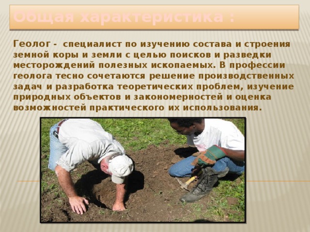 Общая характеристика : Геолог -  специалист по изучению состава и строения земной коры и земли с целью поисков и разведки месторождений полезных ископаемых. В профессии геолога тесно сочетаются решение производственных задач и разработка теоретических проблем, изучение природных объектов и закономерностей и оценка возможностей практического их использования. 