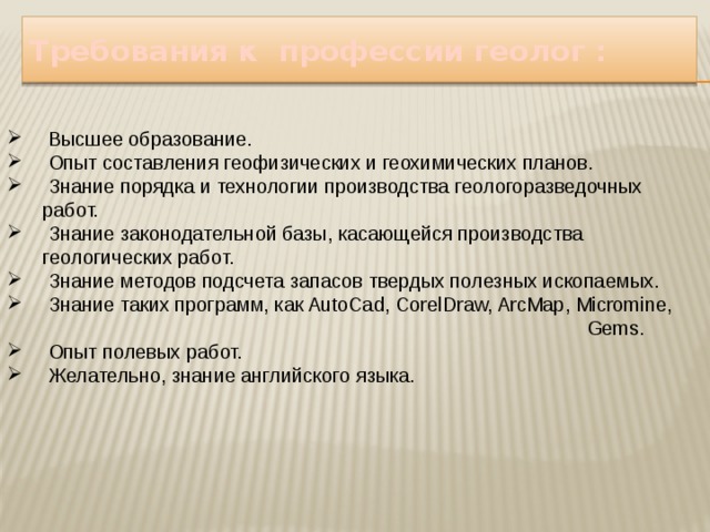 Требования к профессии геолог :  Высшее образование.  Опыт составления геофизических и геохимических планов.  Знание порядка и технологии производства геологоразведочных работ.  Знание законодательной базы, касающейся производства геологических работ.  Знание методов подсчета запасов твердых полезных ископаемых.  Знание таких программ, как AutoCad, CorelDraw, ArcMap, Micromine, Gems.  Опыт полевых работ.  Желательно, знание английского языка . 