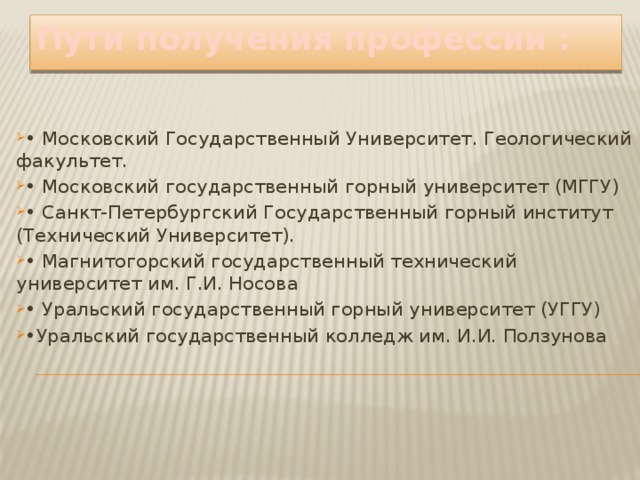 Пути получения профессии : • Московский Государственный Университет. Геологический факультет. • Московский государственный горный университет (МГГУ) • Санкт-Петербургский Государственный горный институт (Технический Университет). • Магнитогорский государственный технический университет им. Г.И. Носова • Уральский государственный горный университет (УГГУ) • Уральский государственный колледж им. И.И. Ползунова 