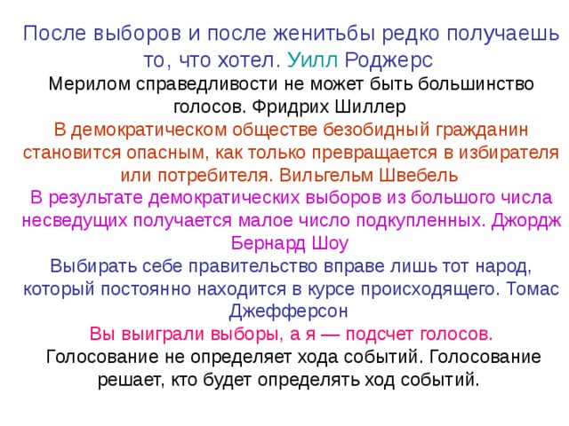 После выборов и после женитьбы редко получаешь то, что хотел. Уилл  Роджерс  Мерилом справедливости не может быть большинство голосов. Фридрих Шиллер  В демократическом обществе безобидный гражданин становится опасным, как только превращается в избирателя или потребителя. Вильгельм Швебель  В результате демократических выборов из большого числа несведущих получается малое число подкупленных. Джордж Бернард Шоу  Выбирать себе правительство вправе лишь тот народ, который постоянно находится в курсе происходящего. Томас Джефферсон Вы выиграли выборы, а я — подсчет голосов.  Голосование не определяет хода событий. Голосование решает, кто будет определять ход событий. 