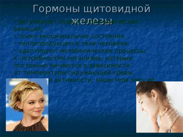 Гормоны щитовидной железы   регулируют скорость биохимических реакций,  психо-эмоциональное состояние,  теплопродукцию в теле человека,  адаптируют метаболические процессы к потребностям организма, которые постоянно меняются в зависимости от температуры окружающей среды, физической активности, характера эмоций. 