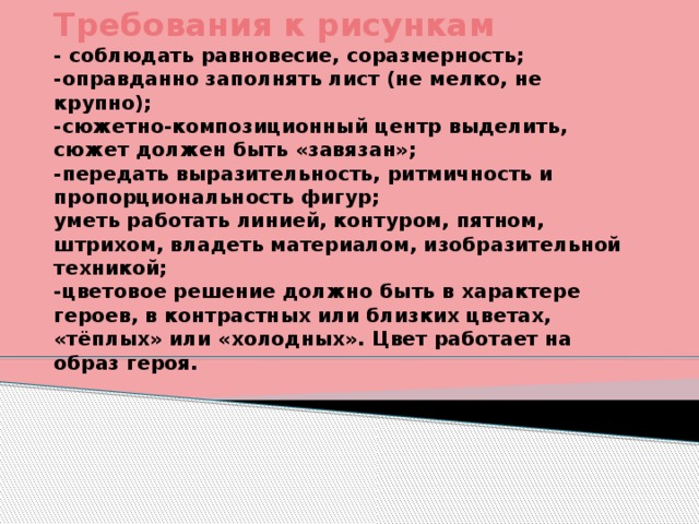 Требования к рисункам  - соблюдать равновесие, соразмерность;  -оправданно заполнять лист (не мелко, не крупно);  -сюжетно-композиционный центр выделить, сюжет должен быть «завязан»;  -передать выразительность, ритмичность и пропорциональность фигур;  уметь работать линией, контуром, пятном, штрихом, владеть материалом, изобразительной техникой;  -цветовое решение должно быть в характере героев, в контрастных или близких цветах, «тёплых» или «холодных». Цвет работает на образ героя.  