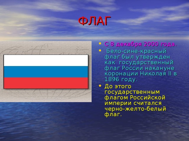 ФЛАГ С 8 декабря 2000 года.   Бело-сине-красный флаг был утвержден как государственный флаг России накануне коронации Николая II в 1896 году. До этого государственным флагом Российской империи считался черно-желто-белый флаг. 
