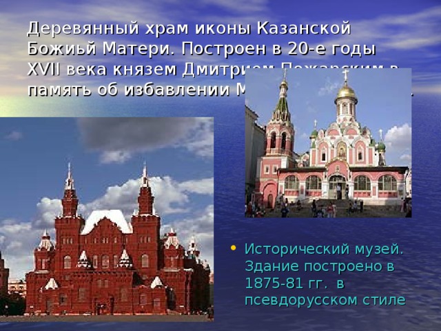 Деревянный храм иконы Казанской Божиьй Матери. Построен в 20-е годы XVII века князем Дмитрием Пожарским в память об избавлении Москвы от поляков. Исторический музей. Здание построено в 1875-81 гг. в псевдорусском стиле 