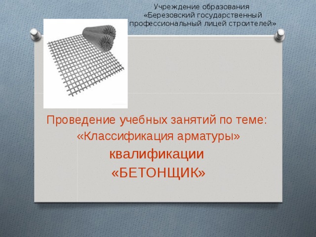Учреждение образования  «Березовский государственный профессиональный лицей строителей» Проведение учебных занятий по теме: «Классификация арматуры» квалификации «БЕТОНЩИК» 