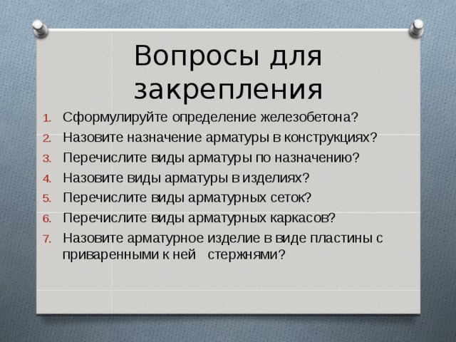 Вопросы для закрепления Сформулируйте определение железобетона? Назовите назначение арматуры в конструкциях? Перечислите виды арматуры по назначению? Назовите виды арматуры в изделиях? Перечислите виды арматурных сеток? Перечислите виды арматурных каркасов? Назовите арматурное изделие в виде пластины с приваренными к ней стержнями?   