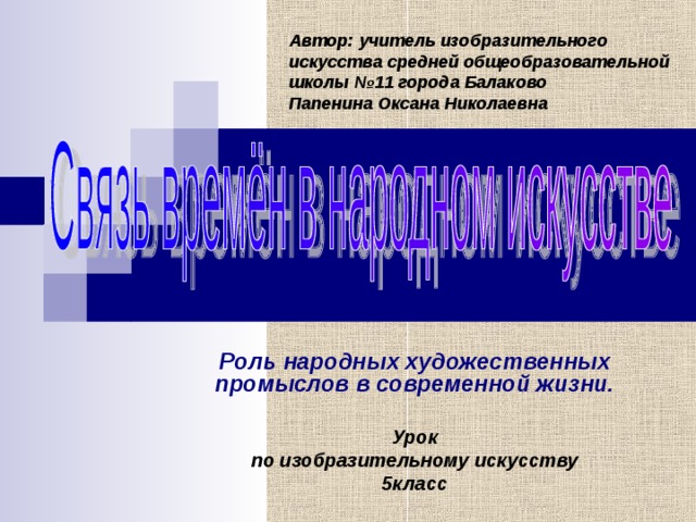 Автор: учитель изобразительного искусства средней общеобразовательной школы №11 города Балаково  Папенина Оксана Николаевна Роль народных художественных промыслов в современной жизни.  Урок по изобразительному искусству 5класс  