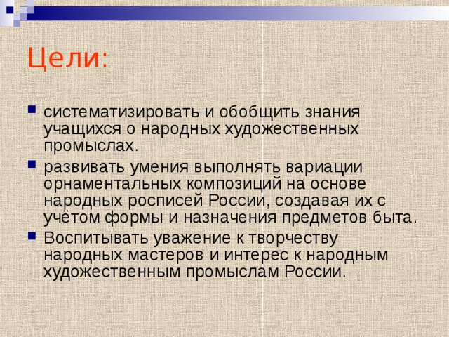 Цели: систематизировать и обобщить знания учащихся о народных художественных промыслах. развивать умения выполнять вариации орнаментальных композиций на основе народных росписей России, создавая их с учётом формы и назначения предметов быта. Воспитывать уважение к творчеству народных мастеров и интерес к народным художественным промыслам России. 