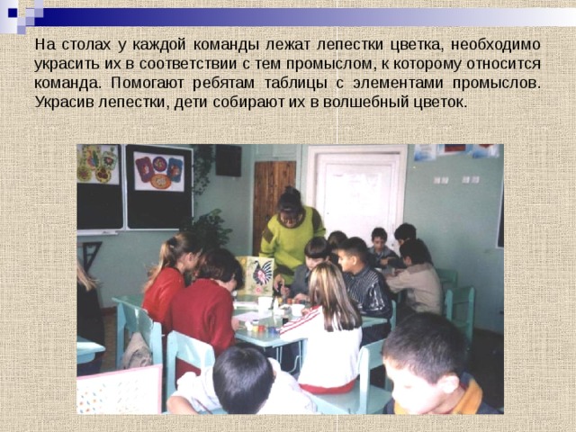На столах у каждой команды лежат лепестки цветка, необходимо украсить их в соответствии с тем промыслом, к которому относится команда. Помогают ребятам таблицы с элементами промыслов. Украсив лепестки, дети собирают их в волшебный цветок. 