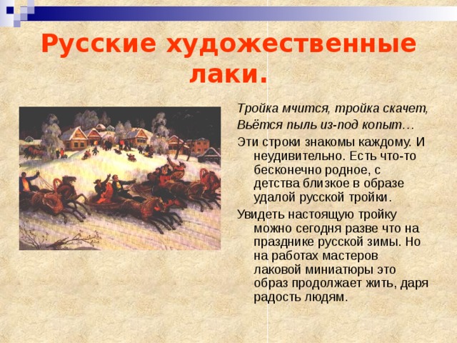 Русские художественные лаки.  Тройка мчится, тройка скачет, Вьётся пыль из-под копыт… Эти строки знакомы каждому. И неудивительно. Есть что-то бесконечно родное, с детства близкое в образе удалой русской тройки. Увидеть настоящую тройку можно сегодня разве что на празднике русской зимы. Но на работах мастеров лаковой миниатюры это образ продолжает жить, даря радость людям. 