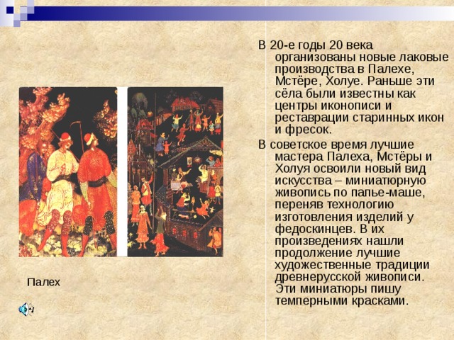 В 20-е годы 20 века организованы новые лаковые производства в Палехе, Мстёре, Холуе. Раньше эти сёла были известны как центры иконописи и реставрации старинных икон и фресок. В советское время лучшие мастера Палеха, Мстёры и Холуя освоили новый вид искусства – миниатюрную живопись по папье-маше, переняв технологию изготовления изделий у федоскинцев. В их произведениях нашли продолжение лучшие художественные традиции древнерусской живописи. Эти миниатюры пишу темперными красками. Палех 