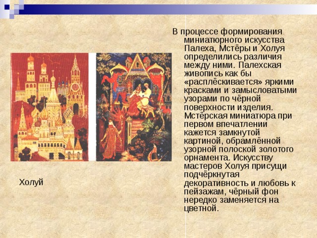 В процессе формирования миниатюрного искусства Палеха, Мстёры и Холуя определились различия между ними. Палехская живопись как бы «расплёскивается» яркими красками и замысловатыми узорами по чёрной поверхности изделия. Мстёрская миниатюра при первом впечатлении кажется замкнутой картиной, обрамлённой узорной полоской золотого орнамента. Искусству мастеров Холуя присущи подчёркнутая декоративность и любовь к пейзажам, чёрный фон нередко заменяется на цветной. Холуй 