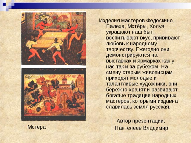 Изделия мастеров Федоскино, Палеха, Мстёры, Холуя украшают наш быт, воспитывают вкус, прививают любовь к народному творчеству. Ежегодно они демонстрируются на выставках и ярмарках как у нас так и за рубежом. На смену старым живописцам приходят молодые и талантливые художники, они бережно хранят и развивают богатые традиции народных мастеров, которыми издавна славилась земля русская. Автор презентации:  Пантелеев Владимир Мстёра 