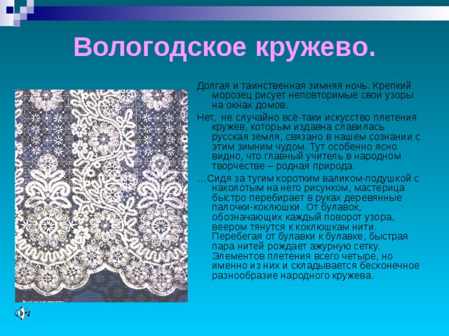 Вологодское кружево. Долгая и таинственная зимняя ночь. Крепкий морозец рисует неповторимые свои узоры на окнах домов. Нет, не случайно всё-таки искусство плетения кружев, которым издавна славилась русская земля, связано в нашем сознании с этим зимним чудом. Тут особенно ясно видно, что главный учитель в народном творчестве – родная природа. … Сидя за тугим коротким валиком-подушкой с наколотым на него рисунком, мастерица быстро перебирает в руках деревянные палочки-коклюшки. От булавок, обозначающих каждый поворот узора, веером тянутся к коклюшкам нити. Перебегая от булавки к булавке, быстрая пара нитей рождает ажурную сетку. Элементов плетения всего четыре, но именно из них и складывается бесконечное разнообразие народного кружева. 