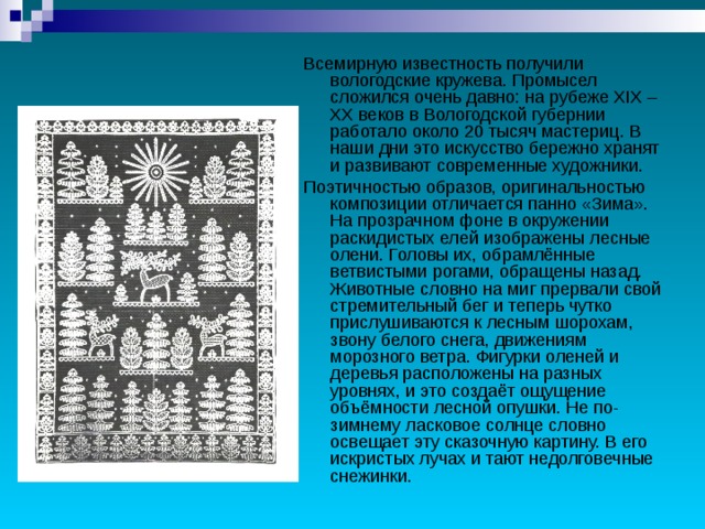 Всемирную известность получили вологодские кружева. Промысел сложился очень давно: на рубеже XIX – XX веков в Вологодской губернии работало около 20 тысяч мастериц. В наши дни это искусство бережно хранят и развивают современные художники. Поэтичностью образов, оригинальностью композиции отличается панно «Зима». На прозрачном фоне в окружении раскидистых елей изображены лесные олени. Головы их, обрамлённые ветвистыми рогами, обращены назад. Животные словно на миг прервали свой стремительный бег и теперь чутко прислушиваются к лесным шорохам, звону белого снега, движениям морозного ветра. Фигурки оленей и деревья расположены на разных уровнях, и это создаёт ощущение объёмности лесной опушки. Не по-зимнему ласковое солнце словно освещает эту сказочную картину. В его искристых лучах и тают недолговечные снежинки. 