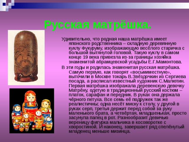  Русская матрёшка. Удивительно, что родная наша матрёшка имеет японского родственника – складную деревянную куклу Фукуруму, изображающую весёлого старичка с большой вытянутой головой. Такую куклу в самом конце 19 века привезла из-за границы хозяйка знаменитой абрамцевской усадьбы Е.Г.Мамонтова. В эти годы и родилась знаменитая русская матрёшка. Самую первую, как говорят «восьмиместную», выточили в Москве токарь В.Звёздочкин из Сергиева посада, а расписал известный художник С.Малютин. Первая матрёшка изображала деревенскую девочку Матрёну, одетую в традиционный русский костюм – платок, сарафан и передник. В руках она держала чёрного петуха. Все семь её подружек так же реалистичны; одна несёт миску к столу, у другой в руках серп, третья держит перед собой за руку маленького брата, а четвёртая, младшенькая, просто засунула палец в рот. Разнообразит девичью вереницу фигурка мальчика в косоворотке с хворостиной. И наконец, завершает ряд спелёнутый младенец меньше мизинца. 