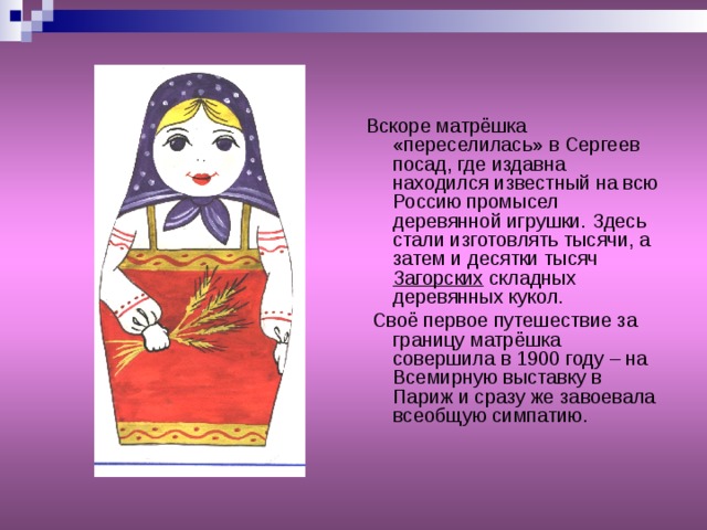 Вскоре матрёшка «переселилась» в Сергеев посад, где издавна находился известный на всю Россию промысел деревянной игрушки. Здесь стали изготовлять тысячи, а затем и десятки тысяч Загорских складных деревянных кукол.  Своё первое путешествие за границу матрёшка совершила в 1900 году – на Всемирную выставку в Париж и сразу же завоевала всеобщую симпатию. 