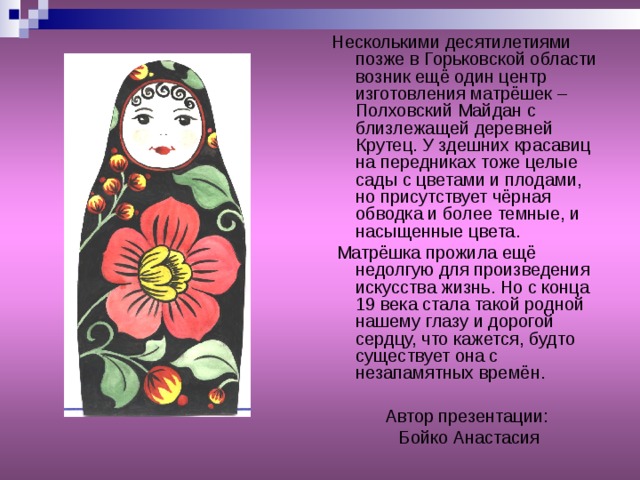 Несколькими десятилетиями позже в Горьковской области возник ещё один центр изготовления матрёшек – Полховский Майдан с близлежащей деревней Крутец. У здешних красавиц на передниках тоже целые сады с цветами и плодами, но присутствует чёрная обводка и более темные, и насыщенные цвета.  Матрёшка прожила ещё недолгую для произведения искусства жизнь. Но с конца 19 века стала такой родной нашему глазу и дорогой сердцу, что кажется, будто существует она с незапамятных времён. Автор презентации:  Бойко Анастасия 