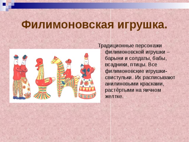 Филимоновская игрушка. Традиционные персонажи филимоновской игрушки – барыни и солдаты, бабы, всадники, птицы. Все филимоновские игрушки-свистульки. Их расписывают анилиновыми красками, растёртыми на яичном желтке. 
