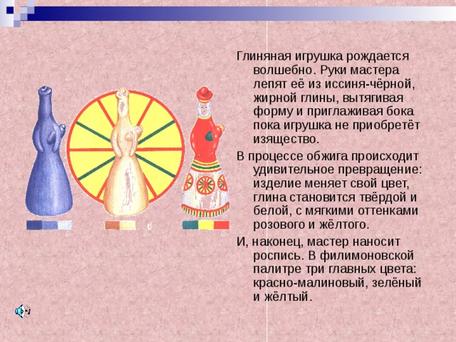 Глиняная игрушка рождается волшебно. Руки мастера лепят её из иссиня-чёрной, жирной глины, вытягивая форму и приглаживая бока пока игрушка не приобретёт изящество. В процессе обжига происходит удивительное превращение: изделие меняет свой цвет, глина становится твёрдой и белой, с мягкими оттенками розового и жёлтого. И, наконец, мастер наносит роспись. В филимоновской палитре три главных цвета: красно-малиновый, зелёный и жёлтый. 