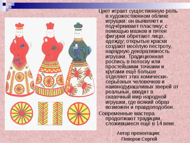 Цвет играет существенную роль в художественном облике игрушки: он выявляет и подчёркивает пластику; с помощью мазков и пятен фигурки обретают лицо, одежду; открытые краски создают весёлую пестроту, нарядную декоративность игрушки. Традиционная роспись в полоску или простейшими точками и кругами ещё больше отделяет этих комически-серьёзных человечков и наивнодурашливых зверей от реальных, вводит в сказочный мир народной игрушки, где всякий образ возможен и правдоподобен. Современные мастера продолжают традиции, сложившиеся ещё в 14 веке. Автор презентации:  Поворов Сергей 