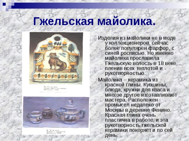 Гжельская майолика. Изделия из майолики не в моде у коллекционеров, сейчас более популярен фарфор, с синей росписью. Но именно майолика прославила Гжельскую волость в 18 веке, пленив всех теплотой и рукотворностью. Майолика – керамика из красной глины. Кувшины, блюда, кружки для кваса и многое другое изготавливают мастера. Расположен промысел недалеко от Москвы в деревне Фенино. Красная глина очень пластична в работе, и эта рукотворность гжельской керамики покоряет и по сей день. 