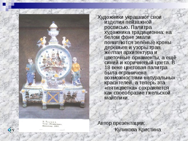 Художники украшают свои изделия пейзажной росписью. Палитра художника традиционна: на белом фоне эмали появляются зелёные кроны деревьев и узоры трав, жёлтая архитектура и цветочные орнаменты, а ещё синий и коричневый цвета. В 18 веке цветовая палитра была ограничена возможностями натуральных красителей, а теперь эта «пятицветка» сохраняется как своеобразие гжельской майолики. Автор презентации:  Куликова Кристина 