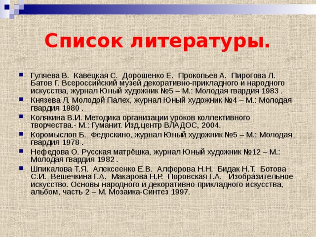 Список литературы. Гуляева В. Кавецкая С. Дорошенко Е. Прокопьев А. Пирогова Л. Батов Г. Всероссийский музей декоративно-прикладного и народного искусства, журнал Юный художник №5 – М.: Молодая гвардия 1983 . Князева Л. Молодой Палех, журнал Юный художник №4 – М.: Молодая гвардия 1980 . Колякина В.И. Методика организации уроков коллективного творчества.- М.: Гуманит. Изд.центр ВЛАДОС, 2004. Коромыслов Б. Федоскино, журнал Юный художник №5 – М.: Молодая гвардия 1978 . Нефедова О. Русская матрёшка, журнал Юный художник №12 – М.: Молодая гвардия 1982 . Шпикалова Т.Я. Алексеенко Е.В. Алферова Н.Н. Бидак Н.Т. Ботова С.И. Вешечкина Г.А. Макарова Н.Р. Поровская Г.А. Изобразительное искусство. Основы народного и декоративно-прикладного искусства, альбом, часть 2 – М. Мозаика-Синтез 1997. 
