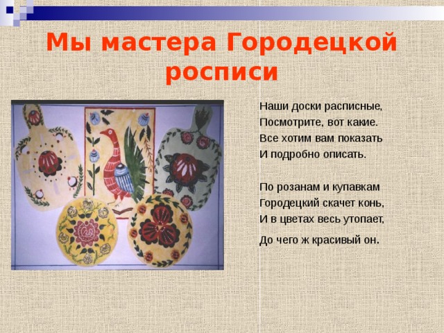 Мы мастера Городецкой росписи Наши доски расписные, Посмотрите, вот какие. Все хотим вам показать И подробно описать. По розанам и купавкам Городецкий скачет конь, И в цветах весь утопает, До чего ж красивый он . 