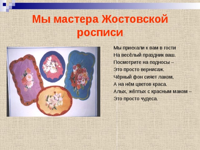 Мы мастера Жостовской росписи Мы приехали к вам в гости На весёлый праздник ваш. Посмотрите на подносы – Это просто вернисаж. Чёрный фон сияет лаком, А на нём цветов краса. Алых, жёлтых с красным маком – Это просто чудеса. 