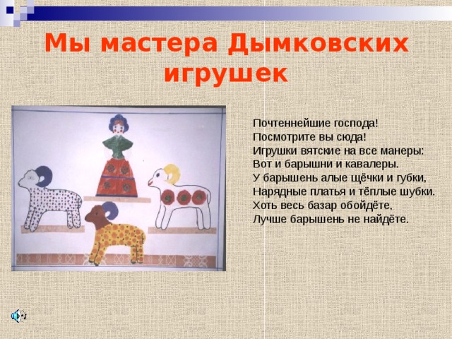 Мы мастера Дымковских игрушек Почтеннейшие господа! Посмотрите вы сюда! Игрушки вятские на все манеры: Вот и барышни и кавалеры. У барышень алые щёчки и губки, Нарядные платья и тёплые шубки. Хоть весь базар обойдёте, Лучше барышень не найдёте. 