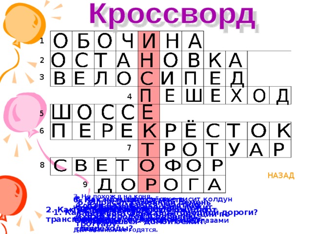 1 2 3 4 5 6 7 8 НАЗАД 9 3. Не похож я на коня, Но седло есть у меня- Спицы есть- они, признаться, Для вязанья не годятся. 6. Как называется место, где пересекаются улицы и дороги. 8. На самом перекрёстке висит колдун трёхглазый, Но никогда не смотрит тремя глазами сразу. 5. Опоясал каменный ремень Сотни городов и деревень. 4. Как называется участник дорожного движения, идущий по тротуару. 9. Шагаешь- впереди лежит Оглянешься- домой бежит. 2. Как называют место, где ожидают транспорт. 7. Как называется дорожка, по которой идут пешеходы? 1. Как называется часть загородной дороги? 