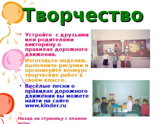 Творчество Устройте с друзьями или родителями викторину о правилах дорожного движения. Изготовьте поделки, выполните рисунки и организуйте конкурс творческих работ в своём классе. Весёлые песни о правилах дорожного движения вы можете найти на сайте www.kinder.ru  Назад на страницу с планом игры 