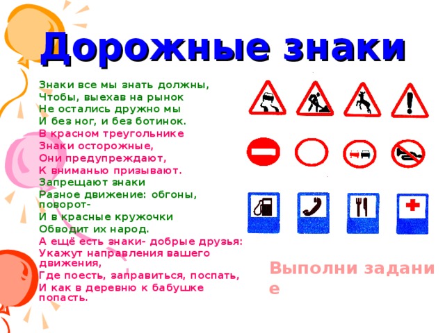 Дорожные знаки Знаки все мы знать должны, Знаки все мы знать должны, Чтобы, выехав на рынок Не остались дружно мы И без ног, и без ботинок. В красном треугольнике Знаки осторожные, Они предупреждают, К вниманью призывают. Запрещают знаки Разное движение: обгоны, поворот- И в красные кружочки Обводит их народ. А ещё есть знаки- добрые друзья: Укажут направления вашего движения, Где поесть, заправиться, поспать, И как в деревню к бабушке попасть.  Выполни задание 