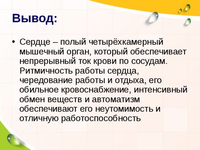 Вывод: Сердце – полый четырёхкамерный мышечный орган, который обеспечивает непрерывный ток крови по сосудам. Ритмичность работы сердца, чередование работы и отдыха, его обильное кровоснабжение, интенсивный обмен веществ и автоматизм обеспечивают его неутомимость и отличную работоспособность 