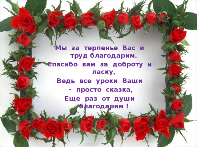 Мы за терпенье Вас и труд благодарим. Спасибо вам за доброту и ласку, Ведь все уроки Ваши – просто сказка, Еще раз от души благодарим !  