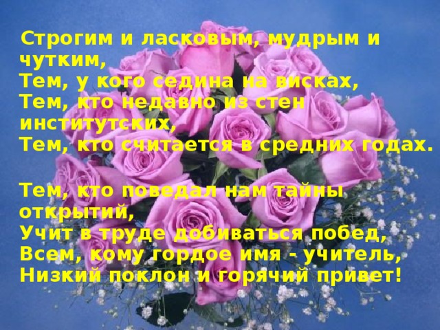 Строгим и ласковым, мудрым и чутким,  Тем, у кого седина на висках,  Тем, кто недавно из стен институтских,  Тем, кто считается в средних годах.  Тем, кто поведал нам тайны открытий,  Учит в труде добиваться побед,  Всем, кому гордое имя - учитель,  Низкий поклон и горячий привет!  