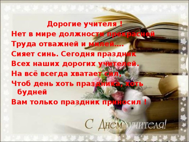  Дорогие учителя ! Нет в мире должности прекрасней Труда отважней и милей…. Сияет синь. Сегодня праздник Всех наших дорогих учителей. На всё всегда хватает сил, Чтоб день хоть праздника, хоть будней Вам только праздник приносил !  