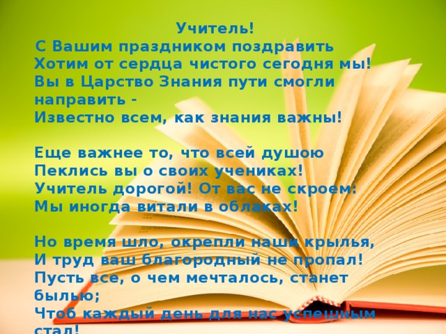 Учитель! С Вашим праздником поздравить  Хотим от сердца чистого сегодня мы!  Вы в Царство Знания пути смогли направить -  Известно всем, как знания важны!  Еще важнее то, что всей душою  Пеклись вы о своих учениках!  Учитель дорогой! От вас не скроем:  Мы иногда витали в облаках!  Но время шло, окрепли наши крылья,  И труд ваш благородный не пропал!  Пусть все, о чем мечталось, станет былью;  Чтоб каждый день для нас успешным стал!   