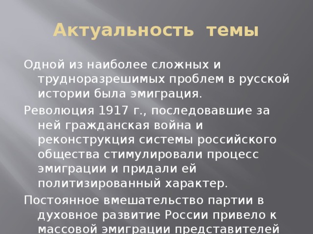 Актуальность темы Одной из наиболее сложных и трудноразрешимых проблем в русской истории была эмиграция. Революция 1917 г., последовавшие за ней гражданская война и реконструкция системы российского общества стимулировали процесс эмиграции и придали ей политизированный характер. Постоянное вмешательство партии в духовное развитие России привело к массовой эмиграции представителей русской культуры. 