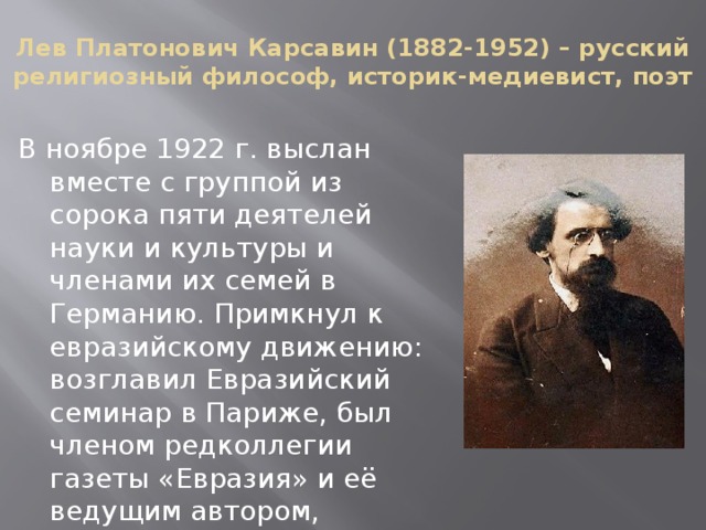 Лев Платонович Карсавин (1882-1952) – русский религиозный философ, историк-медиевист, поэт В ноябре 1922 г. выслан вместе с группой из сорока пяти деятелей науки и культуры и членами их семей в Германию. Примкнул к евразийскому движению: возглавил Евразийский семинар в Париже, был членом редколлегии газеты «Евразия» и её ведущим автором, участвовал в евразийских сборниках. 