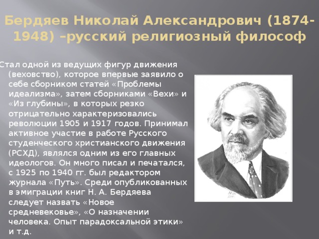 Бердяев Николай Александрович (1874-1948) –русский религиозный философ Стал одной из ведущих фигур движения (веховство), которое впервые заявило о себе сборником статей «Проблемы идеализма», затем сборниками «Вехи» и «Из глубины», в которых резко отрицательно характеризовались революции 1905 и 1917 годов. Принимал активное участие в работе Русского студенческого христианского движения (РСХД), являлся одним из его главных идеологов. Он много писал и печатался, с 1925 по 1940 гг. был редактором журнала «Путь». Среди опубликованных в эмиграции книг Н. А. Бердяева следует назвать «Новое средневековье», «О назначении человека. Опыт парадоксальной этики» и т.д. 