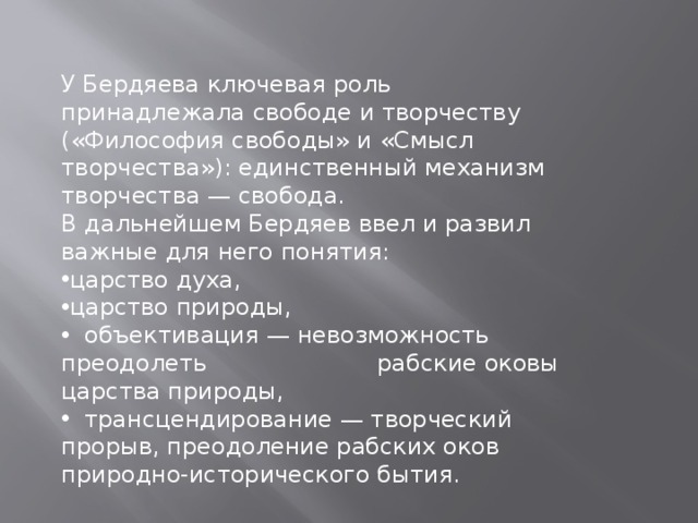 У Бердяева ключевая роль принадлежала свободе и творчеству («Философия свободы» и «Смысл творчества»): единственный механизм творчества — свобода. В дальнейшем Бердяев ввел и развил важные для него понятия: царство духа, царство природы,  объективация — невозможность преодолеть рабские оковы царства природы,  трансцендирование — творческий прорыв, преодоление рабских оков природно-исторического бытия. 